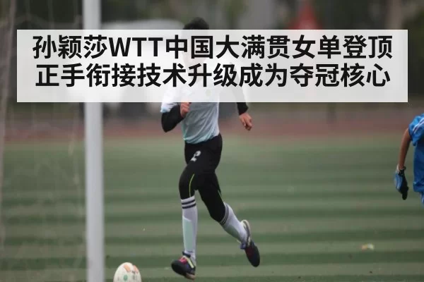 孙颖莎WTT中国大满贯女单登顶 正手衔接技术升级成为夺冠核心